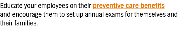 Educate your employees on their preventive care benefits and encourage them to set up annual exams for themselves and   