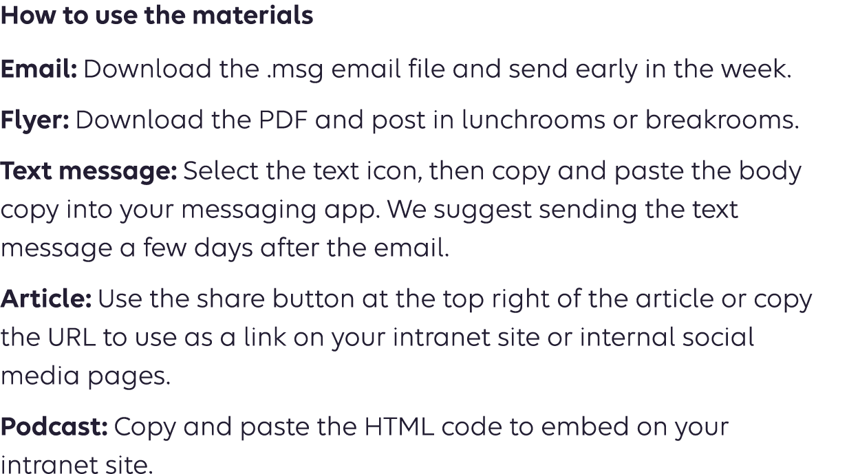 How to use the materials Email: Download the .msg email file and send early in the week. Flyer: Download the PDF and post in lunchrooms or breakrooms. Text message: Select the text icon, then copy and paste the body copy into your messaging app. We suggest sending the text message a few days after the email. Article: Use the share button at the top right of the article or copy  the URL to use as a link on your intranet site or internal social  media pages. Podcast: Copy the URL to use as a link on your intranet site or  social media pages. 