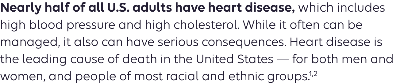 Nearly half of all U.S. adults have heart disease, which includes high blood pressure and high cholesterol. While it often can be managed, it also can have serious consequences. Heart disease is the leading cause of death in the United States — for both men and women, and people of most racial and ethnic groups. 