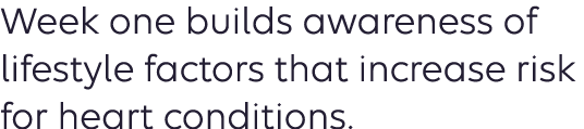 Week one builds awareness of lifestyle factors that increase risk for heart conditions. 