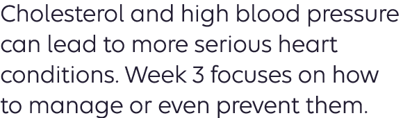 Cholesterol and high blood pressure can lead to more serious heart conditions. Week 3 focuses on how to manage or even prevent them. 