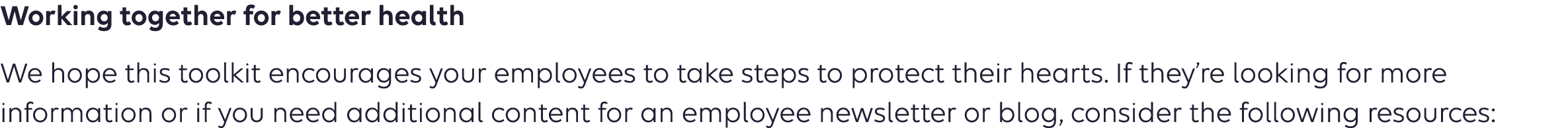 Working together for better health We hope this toolkit encourages your employees to take steps to protect their hearts. If they’re looking for more information or if you need additional content for an employee newsletter or blog, consider the following resources: 