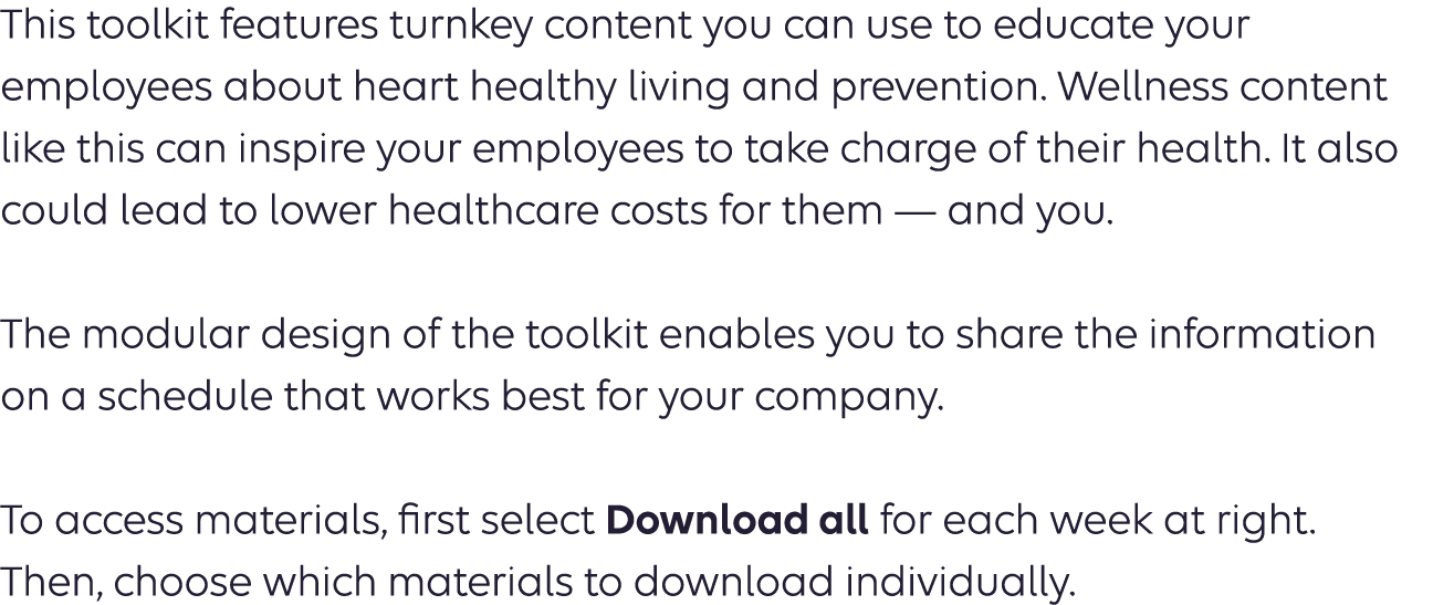 This toolkit features turnkey content you can use to educate your employees about heart healthy living and prevention. Wellness content like this can inspire your employees to take charge of their health. It also could lead to lower healthcare costs for them — and you. The modular design of the toolkit enables you to share the information on a schedule that works best for your company.