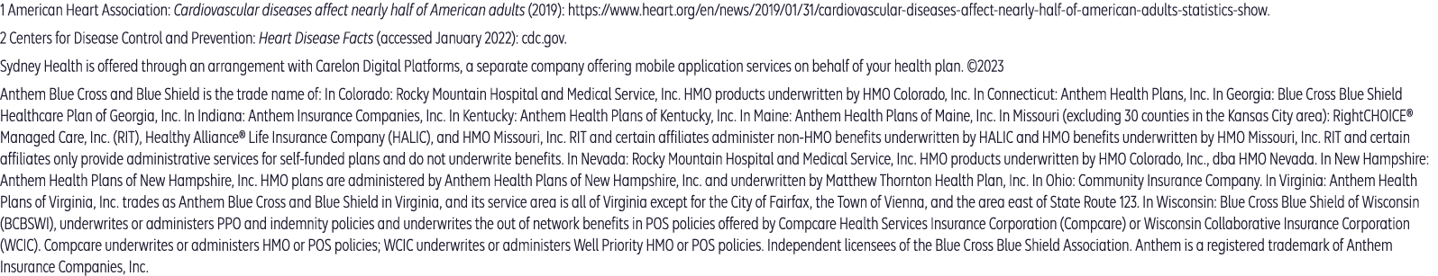 Anthem Blue Cross and Blue Shield is the trade name of: In Colorado: Rocky Mountain Hospital and Medical Service, Inc. HMO products underwritten by HMO Colorado, Inc. In Connecticut: Anthem Health Plans, Inc. In Georgia: Blue Cross Blue Shield Healthcare Plan of Georgia, Inc. In Indiana: Anthem Insurance Companies, Inc. In Kentucky: Anthem Health Plans of Kentucky, Inc. In Maine: Anthem Health Plans of Maine, Inc. In Missouri (excluding 30 counties in the Kansas City area): RightCHOICE® Managed Care, Inc. (RIT), Healthy Alliance® Life Insurance Company (HALIC), and HMO Missouri, Inc. RIT and certain affiliates administer non-HMO benefits underwritten by HALIC and HMO benefits underwritten by HMO Missouri, Inc. RIT and certain affiliates only provide administrative services for self-funded plans and do not underwrite benefits. In Nevada: Rocky Mountain Hospital and Medical Service, Inc. HMO products underwritten by HMO Colorado, Inc., dba HMO Nevada. In New Hampshire: Anthem Health Plans of New Hampshire, Inc. HMO plans are administered by Anthem Health Plans of New Hampshire, Inc. and underwritten by Matthew Thornton Health Plan, Inc. In Ohio: Community Insurance Company. In Virginia: Anthem Health Plans of Virginia, Inc. trades as Anthem Blue Cross and Blue Shield in Virginia, and its service area is all of Virginia except for the City of Fairfax, the Town of Vienna, and the area east of State Route 123. In Wisconsin: Blue Cross Blue Shield of Wisconsin (BCBSWI), underwrites or administers PPO and indemnity policies and underwrites the out of network benefits in POS policies offered by Compcare Health Services Insurance Corporation (Compcare) or Wisconsin Collaborative Insurance Corporation (WCIC). Compcare underwrites or administers HMO or POS policies; WCIC underwrites or administers Well Priority HMO or POS policies. Independent licensees of the Blue Cross Blue Shield Association. Anthem is a registered trademark of Anthem Insurance Companies, Inc.