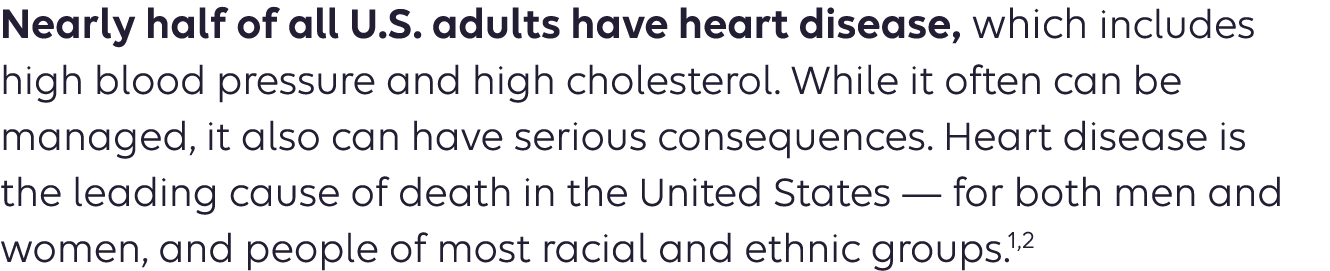 Nearly half of all U.S. adults have heart disease, which includes high blood pressure and high cholesterol. While it often can be managed, it also can have serious consequences. Heart disease is the leading cause of death in the United States — for both men and women, and people of most racial and ethnic groups. 