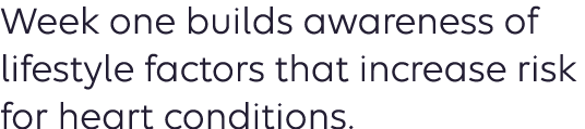 Week one builds awareness of lifestyle factors that increase risk for heart conditions. 