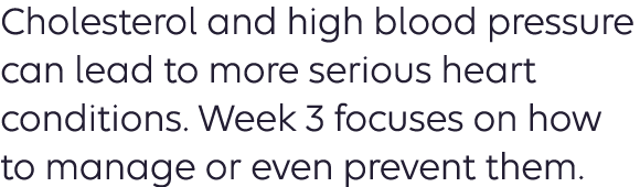 Cholesterol and high blood pressure can lead to more serious heart conditions. Week 3 focuses on how to manage or even prevent them. 