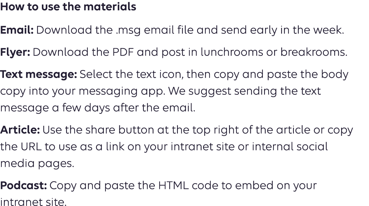 How to use the materials Email: Download the .msg email file and send early in the week. Flyer: Download the PDF and post in lunchrooms or breakrooms. Text message: Select the text icon, then copy and paste the body copy into your messaging app. We suggest sending the text message a few days after the email. Article: Use the share button at the top right of the article or copy  the URL to use as a link on your intranet site or internal social  media pages. Podcast: Copy the URL to use as a link on your intranet site or  social media pages. 