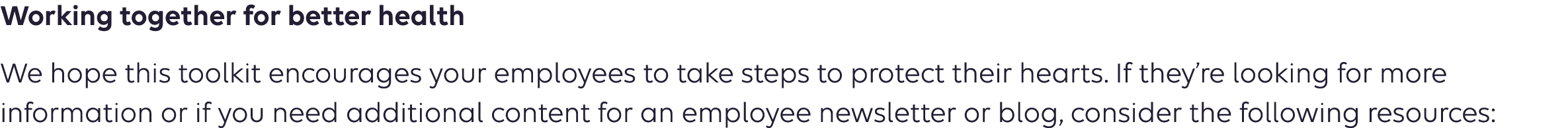 Working together for better health We hope this toolkit encourages your employees to take steps to protect their hearts. If they’re looking for more information or if you need additional content for an employee newsletter or blog, consider the following resources: 