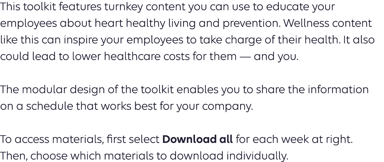 This toolkit features turnkey content you can use to educate your employees about heart healthy living and prevention. Wellness content like this can inspire your employees to take charge of their health. It also could lead to lower healthcare costs for them — and you. The modular design of the toolkit enables you to share the information on a schedule that works best for your company.