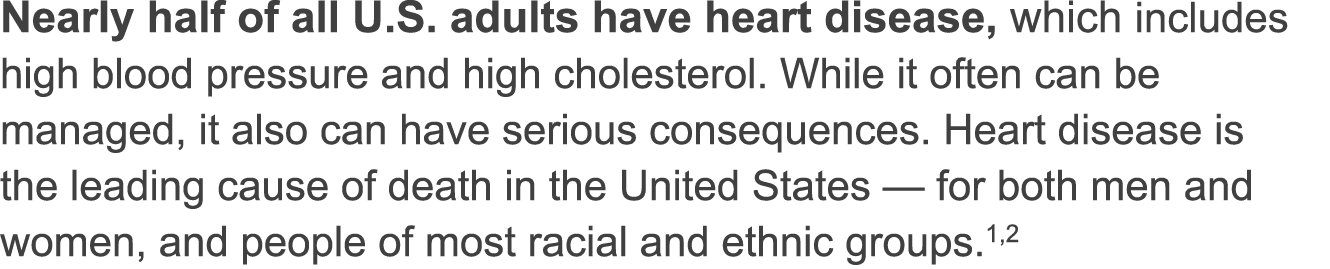 Nearly half of all U S  adults have heart disease, which includes high blood pressure and high cholesterol  While it often can be managed, it also can have serious consequences  Heart disease is the leading cause of death in the United States — for both men and women, and people of most racial and ethnic groups  