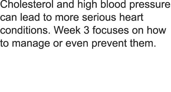 Cholesterol and high blood pressure can lead to more serious heart conditions  Week 3 focuses on how to manage or even prevent them  