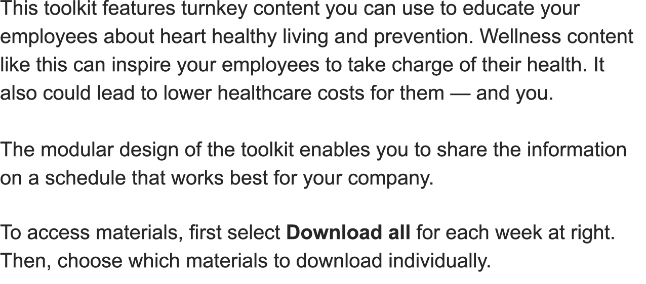 This toolkit features turnkey content you can use to educate your employees about heart healthy living and prevention  Wellness content like this can inspire your employees to take charge of their health  It also could lead to lower healthcare costs for them — and you   The modular design of the toolkit enables you to share the information on a schedule that works best for your company 