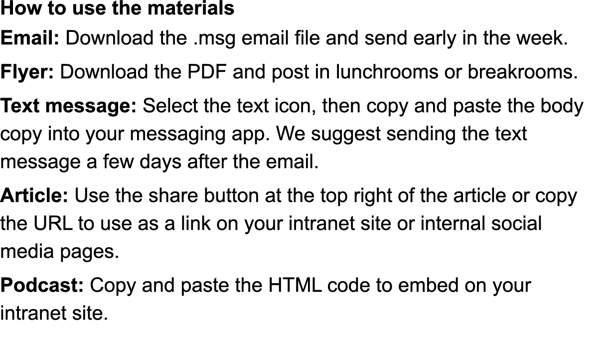 How to use the materials Email: Download the  msg email file and send early in the week  Flyer: Download the PDF and post in lunchrooms or breakrooms  Text message: Select the text icon, then copy and paste the body copy into your messaging app  We suggest sending the text  message a few days after the email  Article: Use the share button at the top right of the article or copy  the URL to use as a link on your intranet site or internal social  media pages  Podcast: Copy the URL to use as a link on your intranet site or  social media pages  