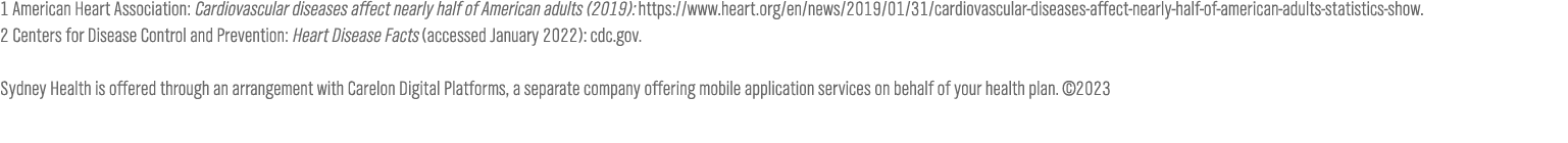 1 American Heart Association: Cardiovascular diseases affect nearly half of American adults (2019): https:  www heart org en news 2019 01 31 cardiovascular-diseases-affect-nearly-half-of-american-adults-statistics-show  2 Centers for Disease Control and Prevention: Heart Disease Facts (accessed January 2022): cdc gov   Sydney Health is offered through an arrangement with CareMarket, Inc , a separate company offering mobile application services on behalf of Empire BlueCross Blue Shield  2021-2022   