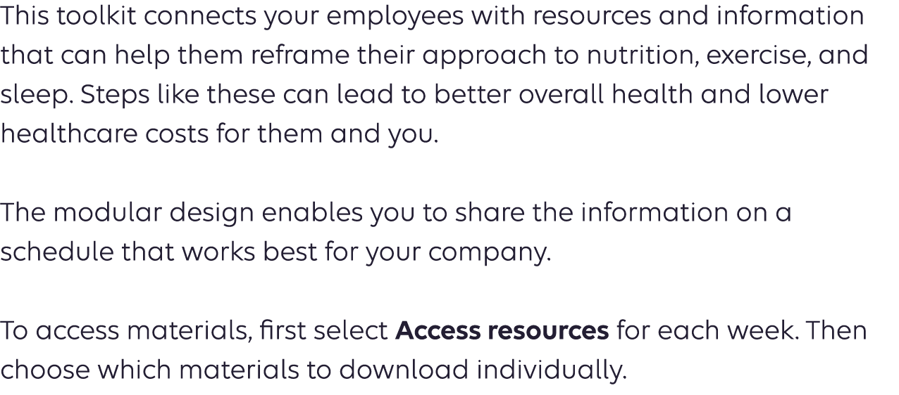 This toolkit features turnkey content you can use to educate your employees about heart healthy living and prevention. Wellness content like this can inspire your employees to take charge of their health. It also could lead to lower healthcare costs for them — and you. The modular design of the toolkit enables you to share the information on a schedule that works best for your company.