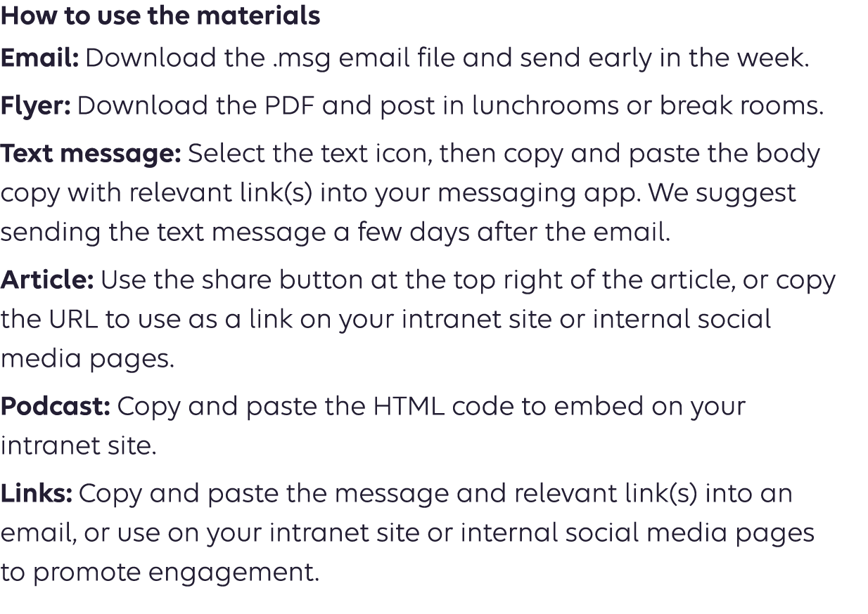How to use the materials Email: Download the .msg email file and send early in the week. Flyer: Download the PDF and post in lunchrooms or breakrooms. Text message: Select the text icon, then copy and paste the body copy into your messaging app. We suggest sending the text message a few days after the email. Article: Use the share button at the top right of the article or copy  the URL to use as a link on your intranet site or internal social  media pages. Podcast: Copy the URL to use as a link on your intranet site or  social media pages. 