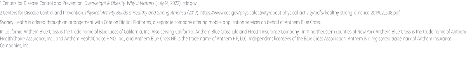 1 American Heart Association: Cardiovascular diseases affect nearly half of American adults (2019): https://www.heart.org/en/news/2019/01/31/cardiovascular-diseases-affect-nearly-half-of-american-adults-statistics-show. 2 Centers for Disease Control and Prevention: Heart Disease Facts (accessed January 2022): cdc.gov. Sydney Health is offered through an arrangement with CareMarket, Inc., a separate company offering mobile application services on behalf of Anthem Blue Cross and Blue Shield ©2021-2022.  Anthem Blue Cross and Blue Shield is the trade name of: In Colorado: Rocky Mountain Hospital and Medical Service, Inc. HMO products underwritten by HMO Colorado, Inc. In Connecticut: Anthem Health Plans, Inc. In Georgia: Blue Cross Blue Shield Healthcare Plan of Georgia, Inc. In Indiana: Anthem Insurance Companies, Inc. In Kentucky: Anthem Health Plans of Kentucky, Inc. In Maine: Anthem Health Plans of Maine, Inc. In Missouri (excluding 30 counties in the Kansas City area): RightCHOICE® Managed Care, Inc. (RIT), Healthy Alliance® Life Insurance Company (HALIC), and HMO Missouri, Inc. RIT and certain affiliates administer non-HMO benefits underwritten by HALIC and HMO benefits underwritten by HMO Missouri, Inc. RIT and certain affiliates only provide administrative services for self-funded plans and do not underwrite benefits. In Nevada: Rocky Mountain Hospital and Medical Service, Inc. HMO products underwritten by HMO Colorado, Inc., dba HMO Nevada. In New Hampshire: Anthem Health Plans of New Hampshire, Inc. HMO plans are administered by Anthem Health Plans of New Hampshire, Inc. and underwritten by Matthew Thornton Health Plan, Inc. In Ohio: Community Insurance Company. In Virginia: Anthem Health Plans of Virginia, Inc. trades as Anthem Blue Cross and Blue Shield in Virginia. In Wisconsin: Blue Cross Blue Shield of Wisconsin (BCBSWI), underwrites or administers PPO and indemnity policies and underwrites the out of network benefits in POS policies offered by Compcare Health Services Insurance Corporation (Compcare) or Wisconsin Collaborative Insurance Corporation (WCIC). Compcare underwrites or administers HMO or POS policies; WCIC underwrites or administers Well Priority HMO or POS policies. Independent licensees of the Blue Cross Blue Shield Association. Anthem is a registered trademark of Anthem Insurance Companies, Inc. 