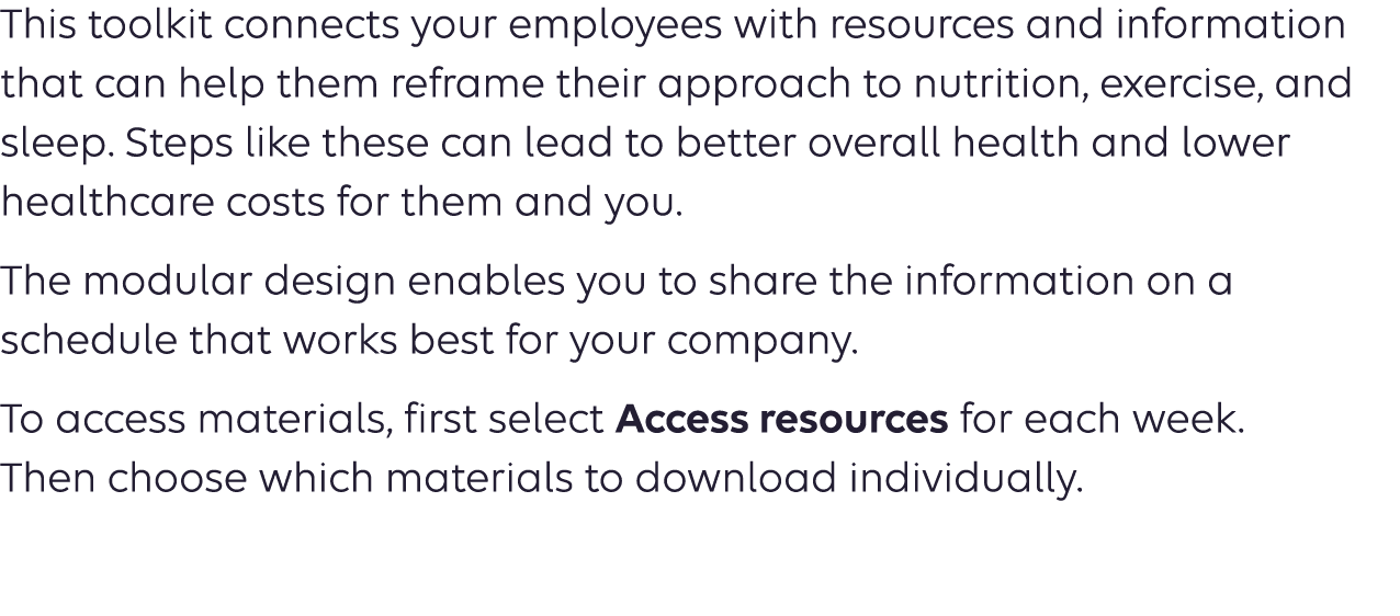 This toolkit features turnkey content you can use to educate your employees about heart healthy living and prevention. Wellness content like this can inspire your employees to take charge of their health. It also could lead to lower healthcare costs for them — and you. The modular design of the toolkit enables you to share the information on a schedule that works best for your company.
