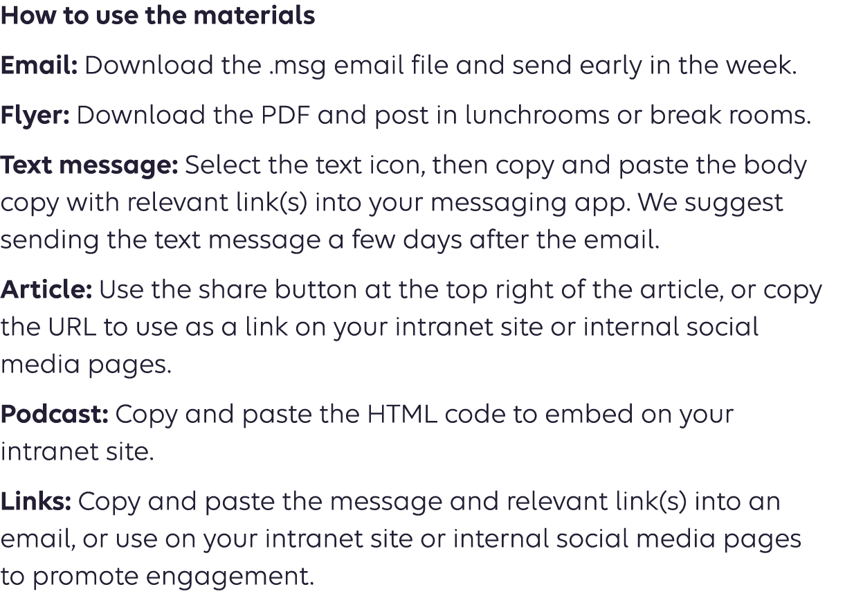 How to use the materials Email: Download the .msg email file and send early in the week. Flyer: Download the PDF and post in lunchrooms or breakrooms. Text message: Select the text icon, then copy and paste the body copy into your messaging app. We suggest sending the text message a few days after the email. Article: Use the share button at the top right of the article or copy  the URL to use as a link on your intranet site or internal social  media pages. Podcast: Copy the URL to use as a link on your intranet site or  social media pages. 