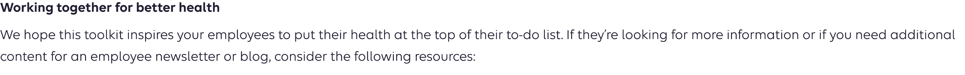 Working together for better health We hope this toolkit encourages your employees to take steps to protect their hearts. If they’re looking for more information or if you need additional content for an employee newsletter or blog, consider the following resources: 