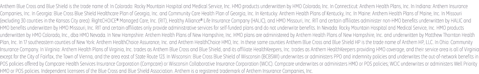 Anthem Blue Cross and Blue Shield is the trade name of: In Colorado: Rocky Mountain Hospital and Medical Service, Inc. HMO products underwritten by HMO Colorado, Inc. In Connecticut: Anthem Health Plans, Inc. In Georgia: Blue Cross Blue Shield Healthcare Plan of Georgia, Inc. In Indiana: Anthem Insurance Companies, Inc. In Kentucky: Anthem Health Plans of Kentucky, Inc. In Maine: Anthem Health Plans of Maine, Inc. In Missouri (excluding 30 counties in the Kansas City area): RightCHOICE® Managed Care, Inc. (RIT), Healthy Alliance® Life Insurance Company (HALIC), and HMO Missouri, Inc. RIT and certain affiliates administer non-HMO benefits underwritten by HALIC and HMO benefits underwritten by HMO Missouri, Inc. RIT and certain affiliates only provide administrative services for self-funded plans and do not underwrite benefits. In Nevada: Rocky Mountain Hospital and Medical Service, Inc. HMO products underwritten by HMO Colorado, Inc., dba HMO Nevada. In New Hampshire: Anthem Health Plans of New Hampshire, Inc. HMO plans are administered by Anthem Health Plans of New Hampshire, Inc. and underwritten by Matthew Thornton Health Plan, Inc. In Ohio: Community Insurance Company. In Virginia: Anthem Health Plans of Virginia, Inc. trades as Anthem Blue Cross and Blue Shield in Virginia, and its service area is all of Virginia except for the City of Fairfax, the Town of Vienna, and the area east of State Route 123. In Wisconsin: Blue Cross Blue Shield of Wisconsin (BCBSWI), underwrites or administers PPO and indemnity policies and underwrites the out of network benefits in POS policies offered by Compcare Health Services Insurance Corporation (Compcare) or Wisconsin Collaborative Insurance Corporation (WCIC). Compcare underwrites or administers HMO or POS policies; WCIC underwrites or administers Well Priority HMO or POS policies. Independent licensees of the Blue Cross Blue Shield Association. Anthem is a registered trademark of Anthem Insurance Companies, Inc.