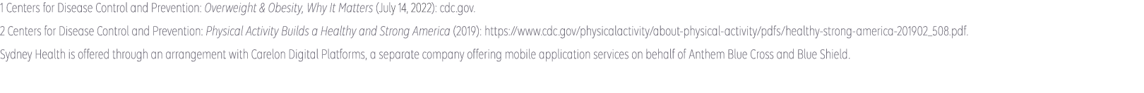 1 American Heart Association: Cardiovascular diseases affect nearly half of American adults (2019): https://www.heart.org/en/news/2019/01/31/cardiovascular-diseases-affect-nearly-half-of-american-adults-statistics-show. 2 Centers for Disease Control and Prevention: Heart Disease Facts (accessed January 2022): cdc.gov. Sydney Health is offered through an arrangement with CareMarket, Inc., a separate company offering mobile application services on behalf of Anthem Blue Cross and Blue Shield ©2021-2022.  Anthem Blue Cross and Blue Shield is the trade name of: In Colorado: Rocky Mountain Hospital and Medical Service, Inc. HMO products underwritten by HMO Colorado, Inc. In Connecticut: Anthem Health Plans, Inc. In Georgia: Blue Cross Blue Shield Healthcare Plan of Georgia, Inc. In Indiana: Anthem Insurance Companies, Inc. In Kentucky: Anthem Health Plans of Kentucky, Inc. In Maine: Anthem Health Plans of Maine, Inc. In Missouri (excluding 30 counties in the Kansas City area): RightCHOICE® Managed Care, Inc. (RIT), Healthy Alliance® Life Insurance Company (HALIC), and HMO Missouri, Inc. RIT and certain affiliates administer non-HMO benefits underwritten by HALIC and HMO benefits underwritten by HMO Missouri, Inc. RIT and certain affiliates only provide administrative services for self-funded plans and do not underwrite benefits. In Nevada: Rocky Mountain Hospital and Medical Service, Inc. HMO products underwritten by HMO Colorado, Inc., dba HMO Nevada. In New Hampshire: Anthem Health Plans of New Hampshire, Inc. HMO plans are administered by Anthem Health Plans of New Hampshire, Inc. and underwritten by Matthew Thornton Health Plan, Inc. In Ohio: Community Insurance Company. In Virginia: Anthem Health Plans of Virginia, Inc. trades as Anthem Blue Cross and Blue Shield in Virginia. In Wisconsin: Blue Cross Blue Shield of Wisconsin (BCBSWI), underwrites or administers PPO and indemnity policies and underwrites the out of network benefits in POS policies offered by Compcare Health Services Insurance Corporation (Compcare) or Wisconsin Collaborative Insurance Corporation (WCIC). Compcare underwrites or administers HMO or POS policies; WCIC underwrites or administers Well Priority HMO or POS policies. Independent licensees of the Blue Cross Blue Shield Association. Anthem is a registered trademark of Anthem Insurance Companies, Inc. 