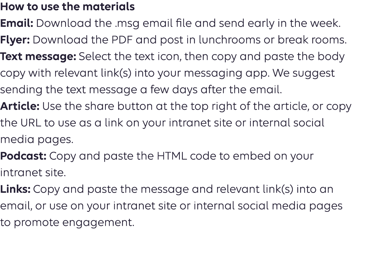 How to use the materials Email: Download the .msg email file and send early in the week. Flyer: Download the PDF and post in lunchrooms or breakrooms. Text message: Select the text icon, then copy and paste the body copy into your messaging app. We suggest sending the text message a few days after the email. Article: Use the share button at the top right of the article or copy  the URL to use as a link on your intranet site or internal social  media pages. Podcast: Copy the URL to use as a link on your intranet site or  social media pages. 