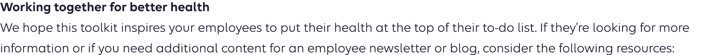 Working together for better health We hope this toolkit encourages your employees to take steps to protect their hearts. If they’re looking for more information or if you need additional content for an employee newsletter or blog, consider the following resources: 