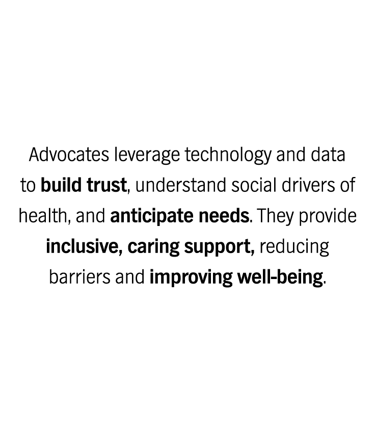 Advocates leverage technology and data to build trust, understand social drivers of health, and anticipate needs. They provide inclusive, caring support, reducing barriers and improving well-being.