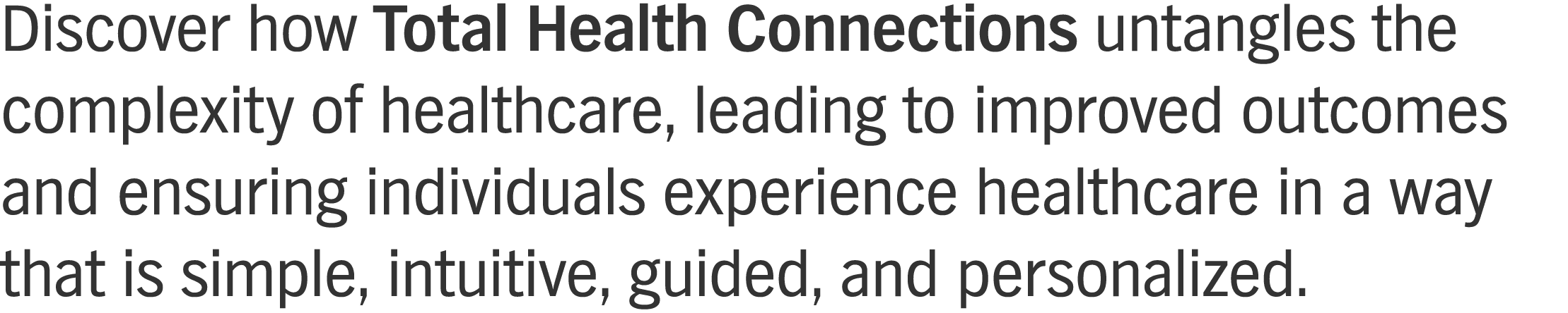 Discover how Total Health Connections untangles the complexity of healthcare, leading to improved outcomes and ensuring individuals experience healthcare in a way that is simple, intuitive, guided, and personalized. 