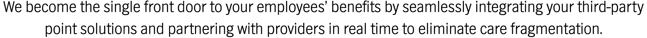 We become the single front door to your employees’ benefits by seamlessly integrating your third-party point solutions and partnering with providers in real time to eliminate care fragmentation.