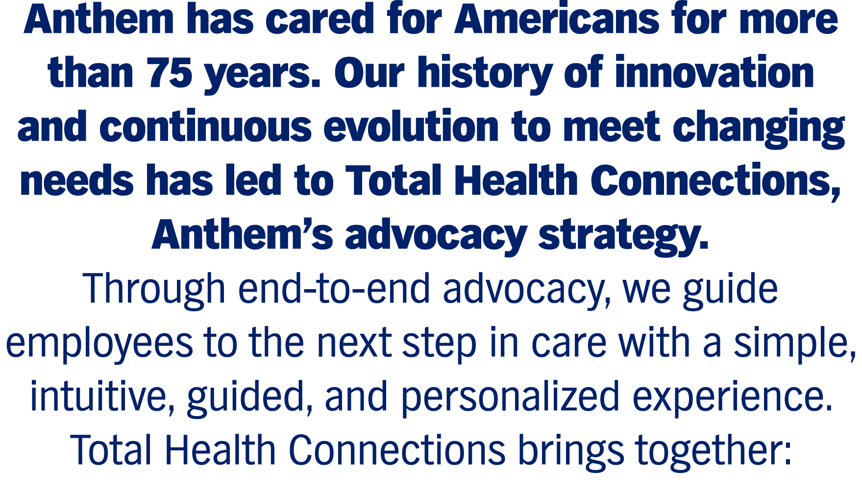 Anthem has cared for Americans for more than 75 years. Our history of innovation and continuous evolution to meet changing needs has led to Total Health Connections, Anthem’s advocacy strategy. Through end-to-end advocacy, we guide employees to the next step in care with a simple, intuitive, guided, and personalized experience. Total Health Connections brings together: 