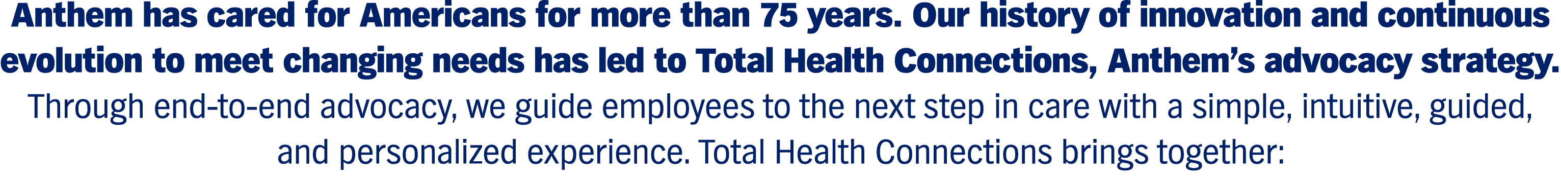 Anthem has cared for Americans for more than 75 years. Our history of innovation and continuous evolution to meet changing needs has led to Total Health Connections, Anthem’s advocacy strategy. Through end-to-end advocacy, we guide employees to the next step in care with a simple, intuitive, guided, and personalized experience. Total Health Connections brings together: 