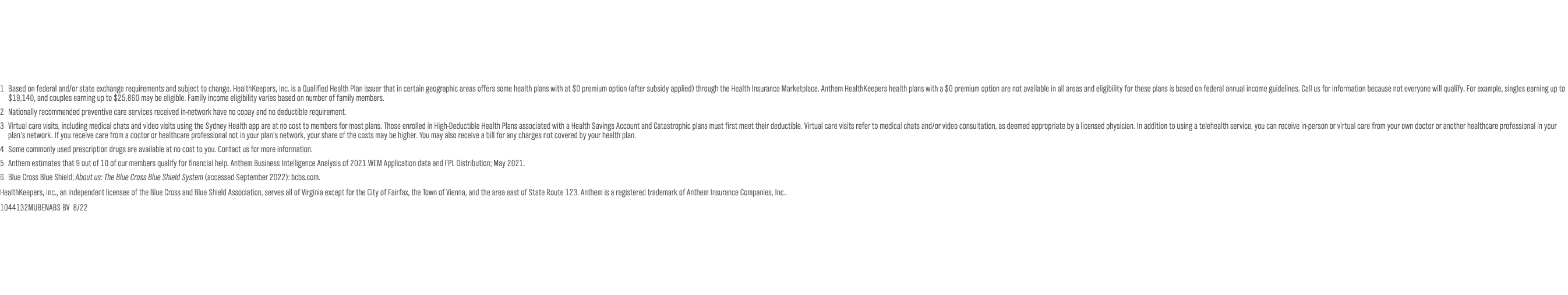 1 Based on federal and/or state exchange requirements and subject to change. HealthKeepers, Inc. is a Qualified Health Plan issuer that in certain geographic areas offers some health plans with at $0 premium option (after subsidy applied) through the Health Insurance Marketplace. Anthem HealthKeepers health plans with a $0 premium option are not available in all areas and eligibility for these plans is based on federal annual income guidelines. Call us for information because not everyone will qualify. For example, singles earning up to $19,140, and couples earning up to $25,860 may be eligible. Family income eligibility varies based on number of family members. 2 Nationally recommended preventive care services received in-network have no copay and no deductible requirement. 3 Virtual care visits, including medical chats and video visits using the Sydney Health app are at no cost to members for most plans. Those enrolled in High-Deductible Health Plans associated with a Health Savings Account and Catastrophic plans must first meet their deductible. Virtual care visits refer to medical chats and/or video consultation, as deemed appropriate by a licensed physician. In addition to using a telehealth service, you can receive in-person or virtual care from your own doctor or another healthcare professional in your plan’s network. If you receive care from a doctor or healthcare professional not in your plan’s network, your share of the costs may be higher. You may also receive a bill for any charges not covered by your health plan.  4 Some commonly used prescription drugs are available at no cost to you. Contact us for more information. 5 Anthem estimates that 9 out of 10 of our members qualify for financial help. Anthem Business Intelligence Analysis of 2021 WEM Application data and FPL Distribution; May 2021. 6 Blue Cross Blue Shield; About us: The Blue Cross Blue Shield System (accessed September 2022): bcbs.com.  HealthKeepers, Inc., an independent licensee of the Blue Cross and Blue Shield Association, serves all of Virginia except for the City of Fairfax, the Town of Vienna, and the area east of State Route 123. Anthem is a registered trademark of Anthem Insurance Companies, Inc.. 1044132MUBENABS BV  8/22