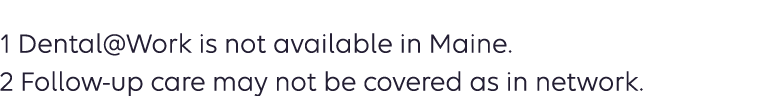 1 Dental@Work is not available in Maine. 2 Follow up care may not be covered as in network.