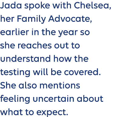 Jada spoke with Chelsea, her Family Advocate, earlier in the year so she reaches out to understand how the testing wi...